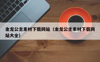 朔州金龙公主素材下载网站（金龙公主素材下载网站大全）