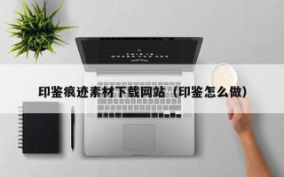 朔州印鉴痕迹素材下载网站（印鉴怎么做）