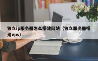 朔州独立ip服务器怎么搭建网站（独立服务器搭建vps）