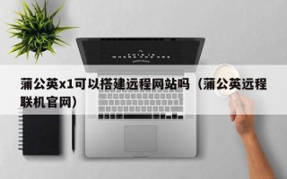 朔州蒲公英x1可以搭建远程网站吗（蒲公英远程联机官网）